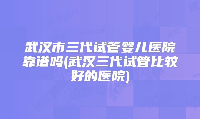 武汉市三代试管婴儿医院靠谱吗(武汉三代试管比较好的医院)