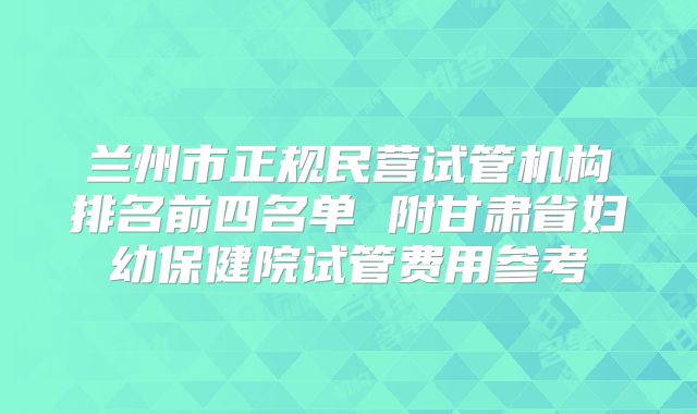 兰州市正规民营试管机构排名前四名单 附甘肃省妇幼保健院试管费用参考