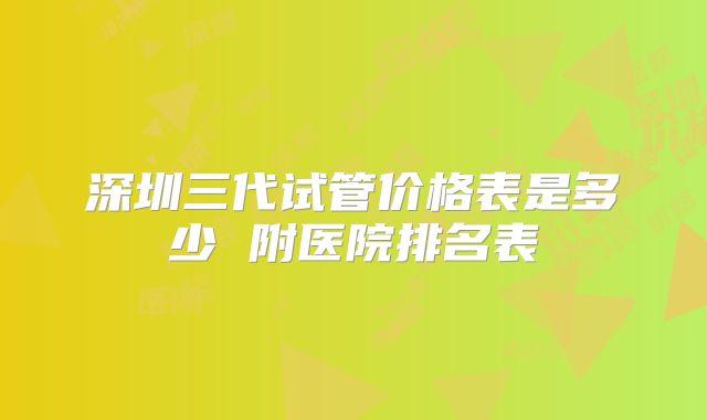 深圳三代试管价格表是多少 附医院排名表