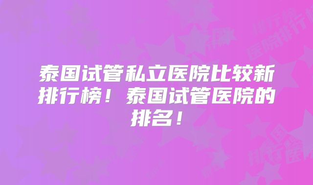 泰国试管私立医院比较新排行榜！泰国试管医院的排名！