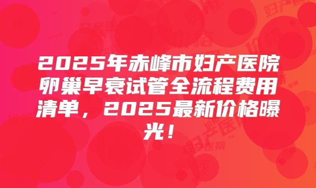 2025年赤峰市妇产医院卵巢早衰试管全流程费用清单，2025最新价格曝光！