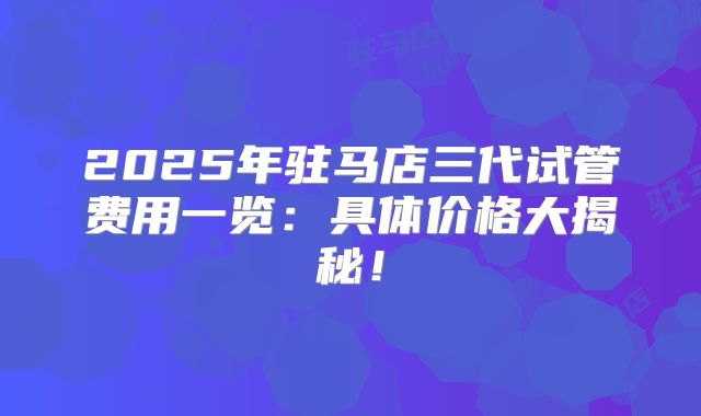 2025年驻马店三代试管费用一览：具体价格大揭秘！