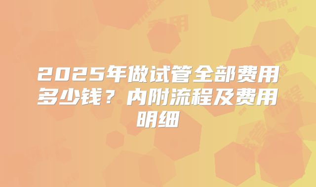 2025年做试管全部费用多少钱？内附流程及费用明细