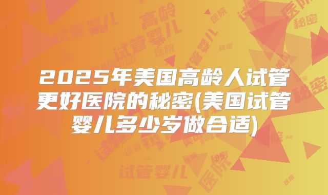 2025年美国高龄人试管更好医院的秘密(美国试管婴儿多少岁做合适)