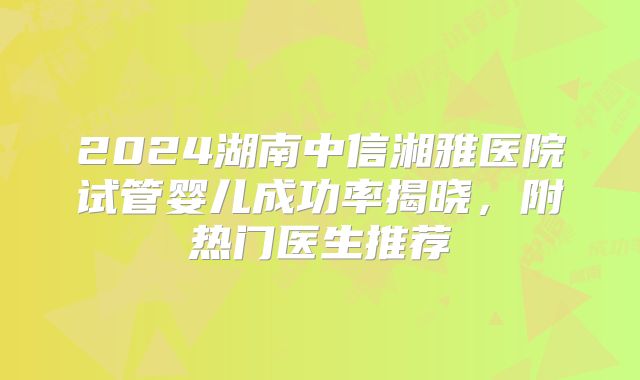 2024湖南中信湘雅医院试管婴儿成功率揭晓，附热门医生推荐