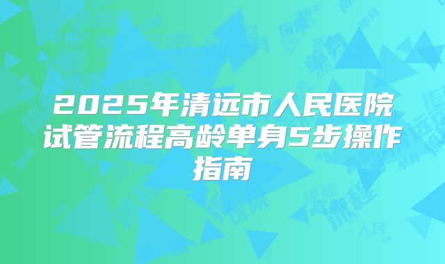 2025年清远市人民医院试管流程高龄单身5步操作指南
