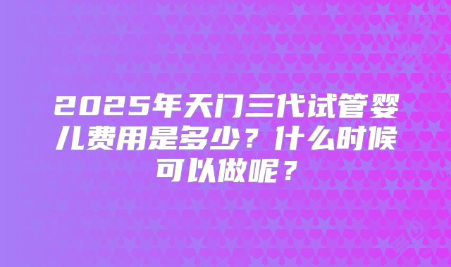 2025年天门三代试管婴儿费用是多少？什么时候可以做呢？