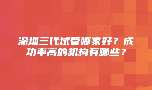 深圳三代试管哪家好？成功率高的机构有哪些？