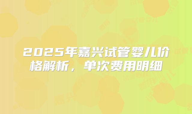 2025年嘉兴试管婴儿价格解析，单次费用明细