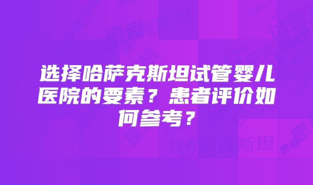 选择哈萨克斯坦试管婴儿医院的要素？患者评价如何参考？