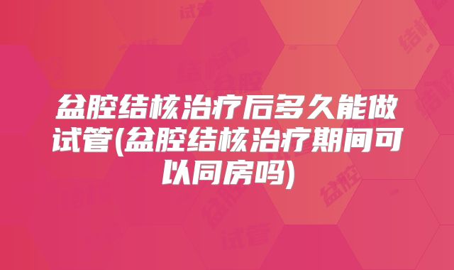 盆腔结核治疗后多久能做试管(盆腔结核治疗期间可以同房吗)