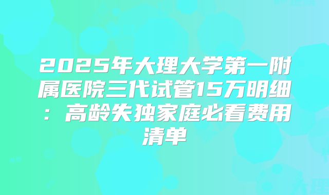 2025年大理大学第一附属医院三代试管15万明细：高龄失独家庭必看费用清单