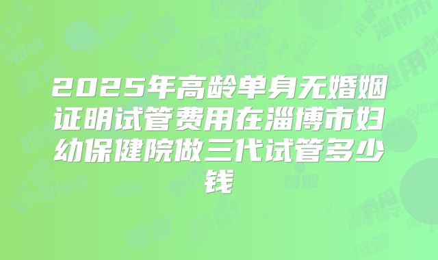 2025年高龄单身无婚姻证明试管费用在淄博市妇幼保健院做三代试管多少钱