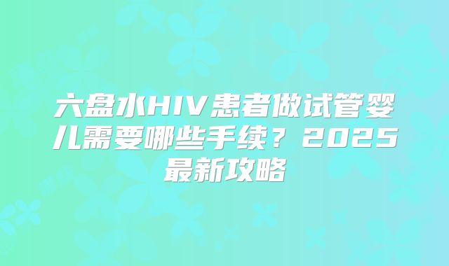 六盘水HIV患者做试管婴儿需要哪些手续？2025最新攻略