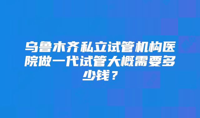乌鲁木齐私立试管机构医院做一代试管大概需要多少钱?