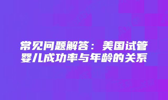 常见问题解答：美国试管婴儿成功率与年龄的关系