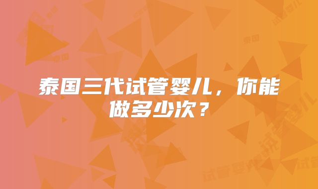 泰国三代试管婴儿，你能做多少次？