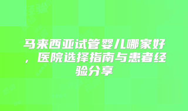 马来西亚试管婴儿哪家好，医院选择指南与患者经验分享