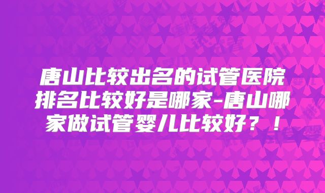 唐山比较出名的试管医院排名比较好是哪家-唐山哪家做试管婴儿比较好？！