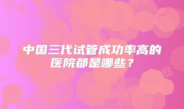 中国三代试管成功率高的医院都是哪些？