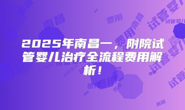 2025年南昌一，附院试管婴儿治疗全流程费用解析！