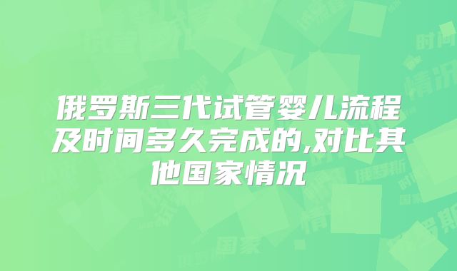 俄罗斯三代试管婴儿流程及时间多久完成的,对比其他国家情况