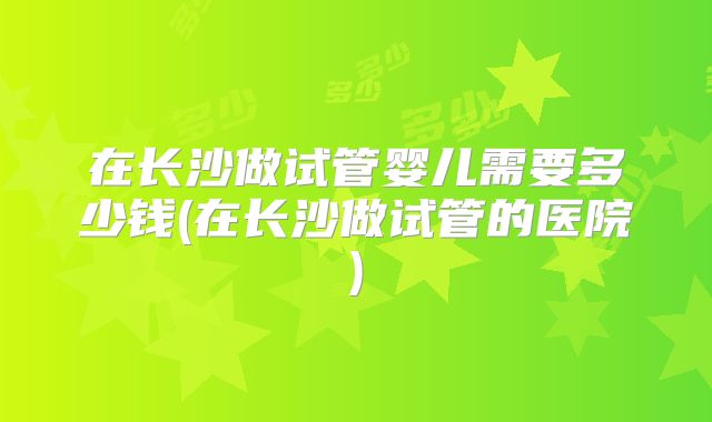 在长沙做试管婴儿需要多少钱(在长沙做试管的医院)