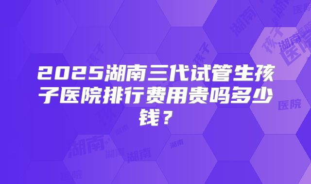 2025湖南三代试管生孩子医院排行费用贵吗多少钱？