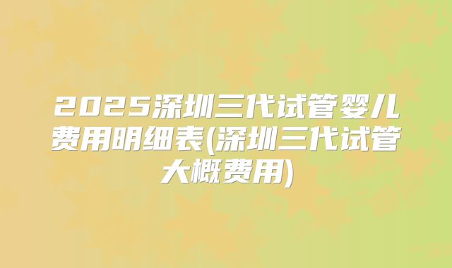 2025深圳三代试管婴儿费用明细表(深圳三代试管大概费用)