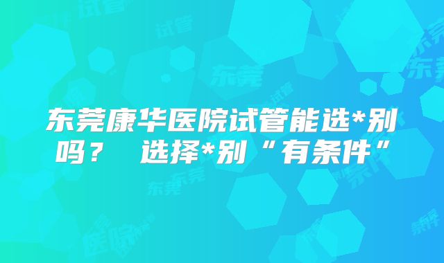 东莞康华医院试管能选*别吗？ 选择*别“有条件”