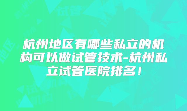 杭州地区有哪些私立的机构可以做试管技术-杭州私立试管医院排名！