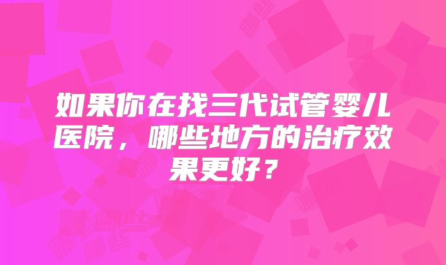 如果你在找三代试管婴儿医院，哪些地方的治疗效果更好？