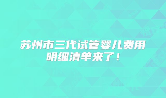 苏州市三代试管婴儿费用明细清单来了！