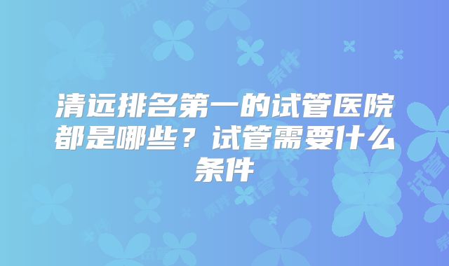 清远排名第一的试管医院都是哪些？试管需要什么条件