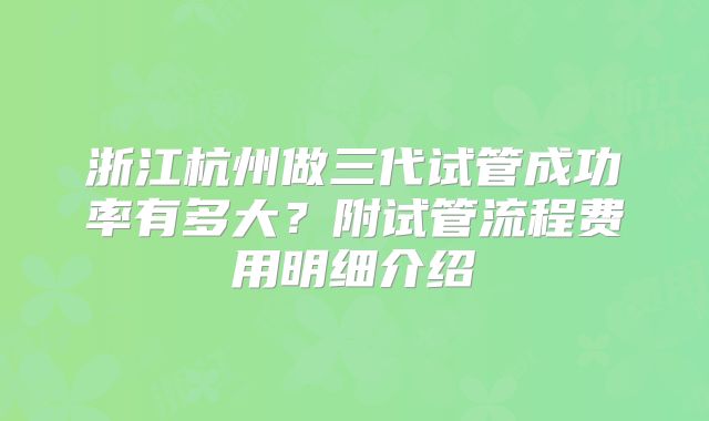 浙江杭州做三代试管成功率有多大？附试管流程费用明细介绍