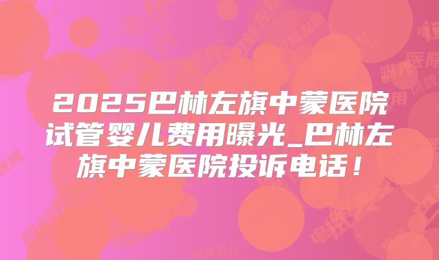 2025巴林左旗中蒙医院试管婴儿费用曝光_巴林左旗中蒙医院投诉电话！