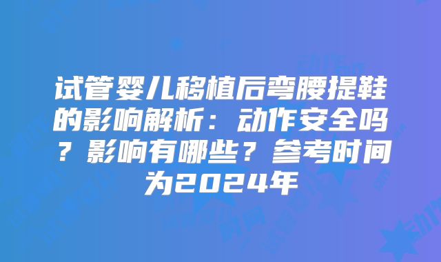 试管婴儿移植后弯腰提鞋的影响解析：动作安全吗？影响有哪些？参考时间为2024年