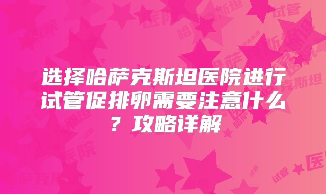 选择哈萨克斯坦医院进行试管促排卵需要注意什么?攻略详解