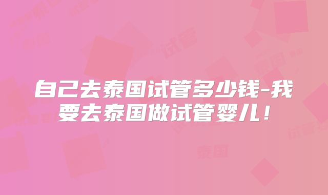自己去泰国试管多少钱-我要去泰国做试管婴儿！