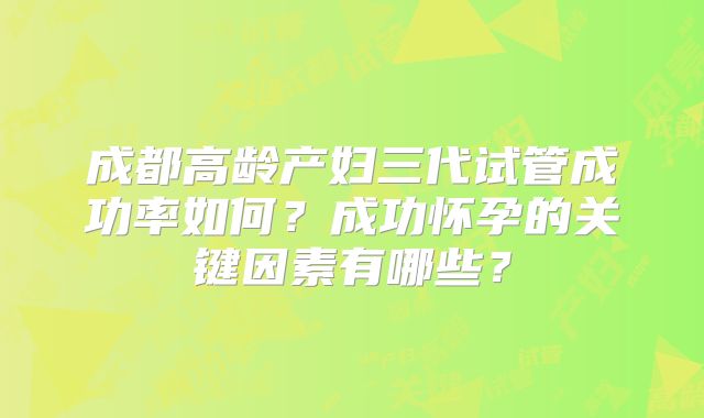 成都高龄产妇三代试管成功率如何？成功怀孕的关键因素有哪些？