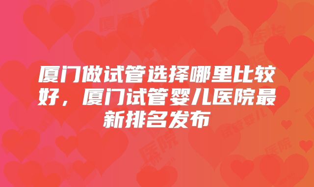厦门做试管选择哪里比较好,厦门试管婴儿医院最新排名发布