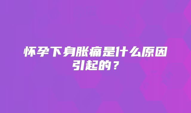 怀孕下身胀痛是什么原因引起的?
