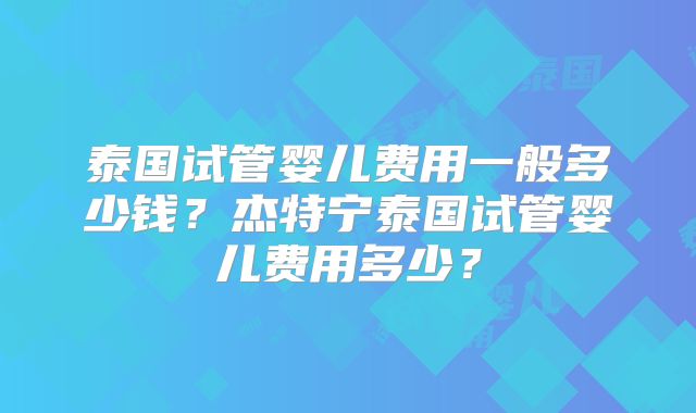 泰国试管婴儿费用一般多少钱?杰特宁泰国试管婴儿费用多少?
