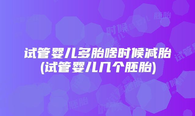 试管婴儿多胎啥时候减胎(试管婴儿几个胚胎)