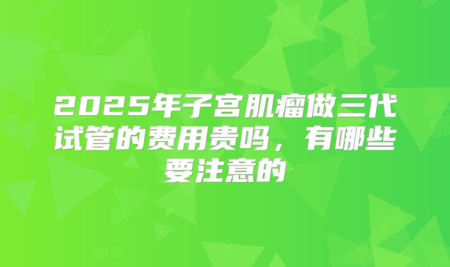 2025年子宫肌瘤做三代试管的费用贵吗，有哪些要注意的
