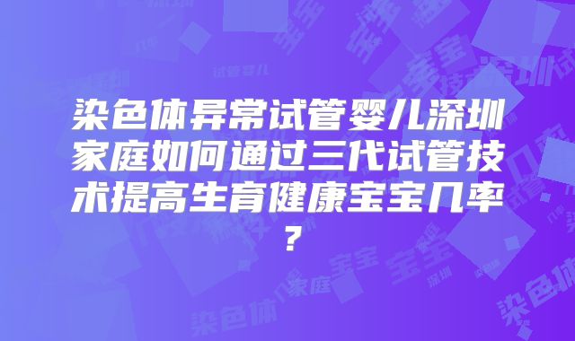 染色体异常试管婴儿深圳家庭如何通过三代试管技术提高生育健康宝宝几率？