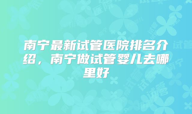 南宁最新试管医院排名介绍，南宁做试管婴儿去哪里好
