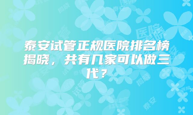 泰安试管正规医院排名榜揭晓，共有几家可以做三代？