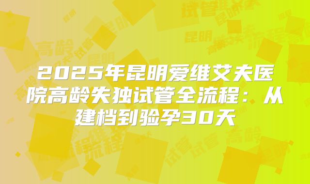 2025年昆明爱维艾夫医院高龄失独试管全流程：从建档到验孕30天