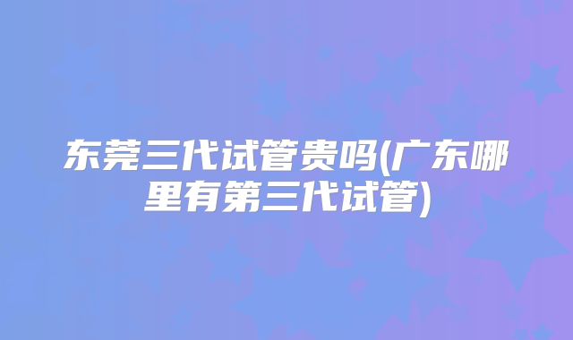 东莞三代试管贵吗(广东哪里有第三代试管)
